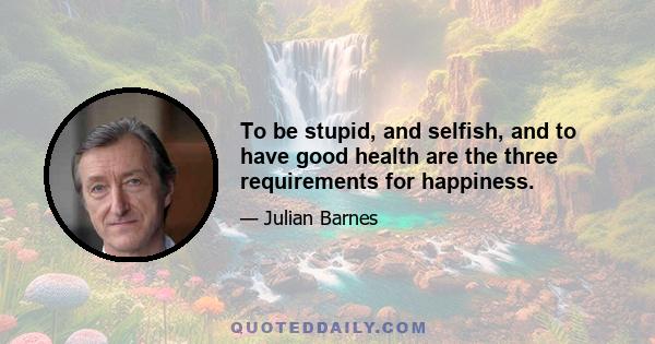 To be stupid, and selfish, and to have good health are the three requirements for happiness.