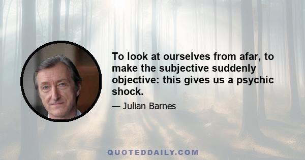 To look at ourselves from afar, to make the subjective suddenly objective: this gives us a psychic shock.