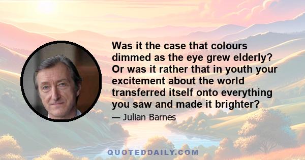 Was it the case that colours dimmed as the eye grew elderly? Or was it rather that in youth your excitement about the world transferred itself onto everything you saw and made it brighter?