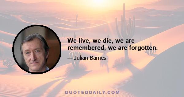 We live, we die, we are remembered, we are forgotten.