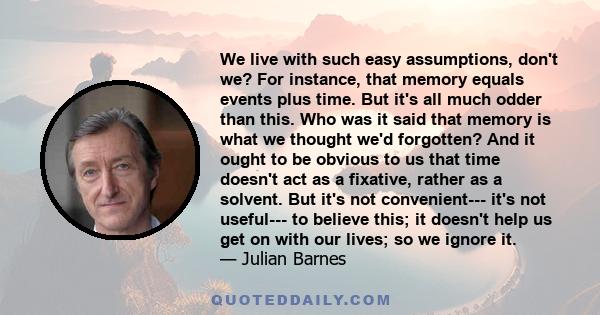 We live with such easy assumptions, don't we? For instance, that memory equals events plus time. But it's all much odder than this. Who was it said that memory is what we thought we'd forgotten? And it ought to be