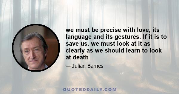 we must be precise with love, its language and its gestures. If it is to save us, we must look at it as clearly as we should learn to look at death