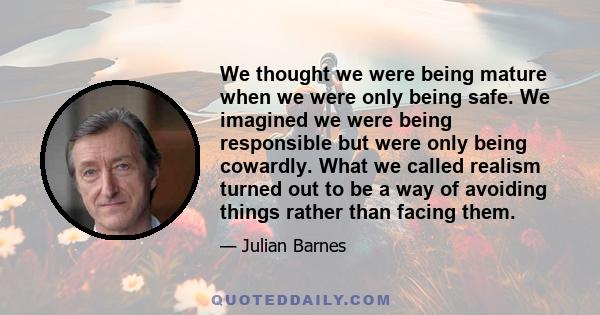 We thought we were being mature when we were only being safe. We imagined we were being responsible but were only being cowardly. What we called realism turned out to be a way of avoiding things rather than facing them.