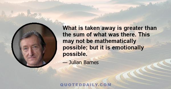 What is taken away is greater than the sum of what was there. This may not be mathematically possible; but it is emotionally possible.