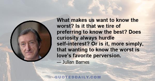 What makes us want to know the worst? Is it that we tire of preferring to know the best? Does curiosity always hurdle self-interest? Or is it, more simply, that wanting to know the worst is love's favorite perversion.