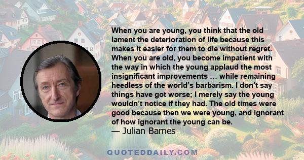 When you are young, you think that the old lament the deterioration of life because this makes it easier for them to die without regret. When you are old, you become impatient with the way in which the young applaud the 