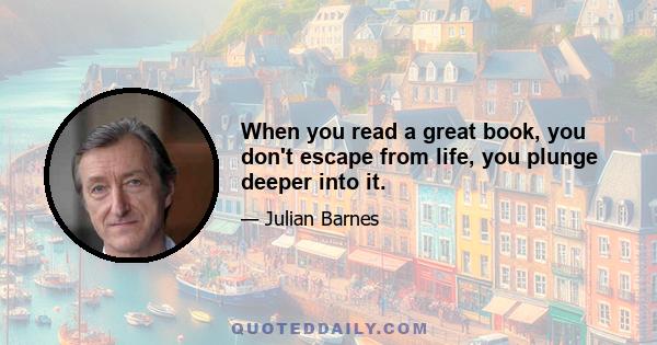 When you read a great book, you don't escape from life, you plunge deeper into it.