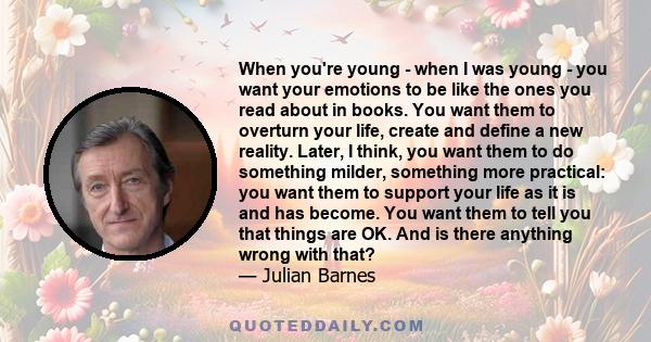 When you're young - when I was young - you want your emotions to be like the ones you read about in books. You want them to overturn your life, create and define a new reality. Later, I think, you want them to do