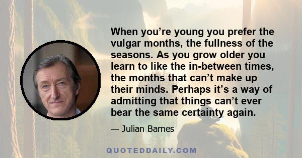 When you’re young you prefer the vulgar months, the fullness of the seasons. As you grow older you learn to like the in-between times, the months that can’t make up their minds. Perhaps it’s a way of admitting that