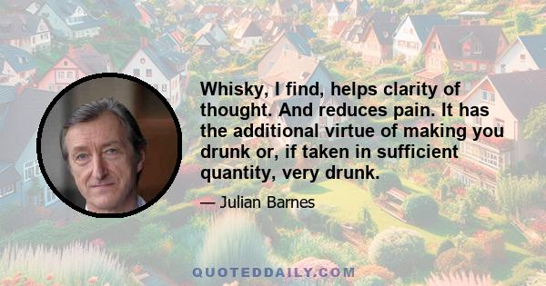 Whisky, I find, helps clarity of thought. And reduces pain. It has the additional virtue of making you drunk or, if taken in sufficient quantity, very drunk.