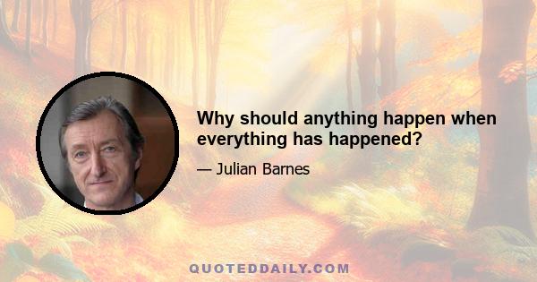 Why should anything happen when everything has happened?