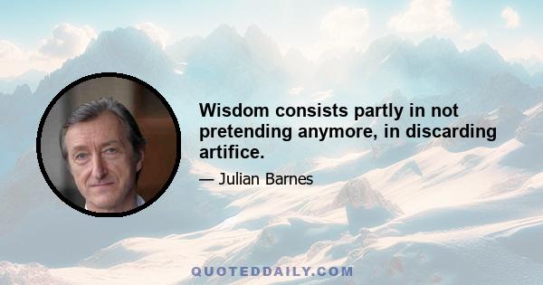 Wisdom consists partly in not pretending anymore, in discarding artifice.