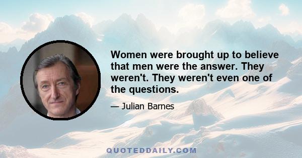 Women were brought up to believe that men were the answer. They weren't. They weren't even one of the questions.