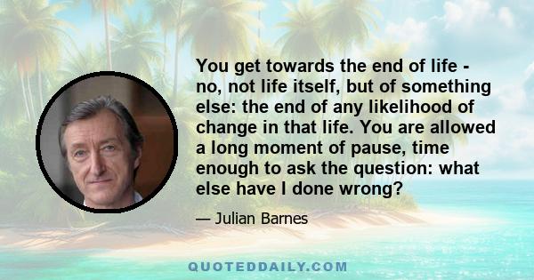 You get towards the end of life - no, not life itself, but of something else: the end of any likelihood of change in that life. You are allowed a long moment of pause, time enough to ask the question: what else have I