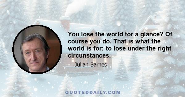 You lose the world for a glance? Of course you do. That is what the world is for: to lose under the right circunstances.