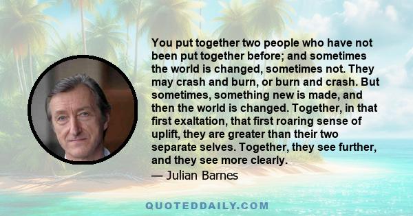 You put together two people who have not been put together before; and sometimes the world is changed, sometimes not. They may crash and burn, or burn and crash. But sometimes, something new is made, and then the world