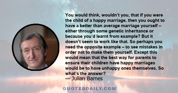 You would think, wouldn’t you, that if you were the child of a happy marriage, then you ought to have a better than average marriage yourself – either through some genetic inheritance or because you’d learnt from