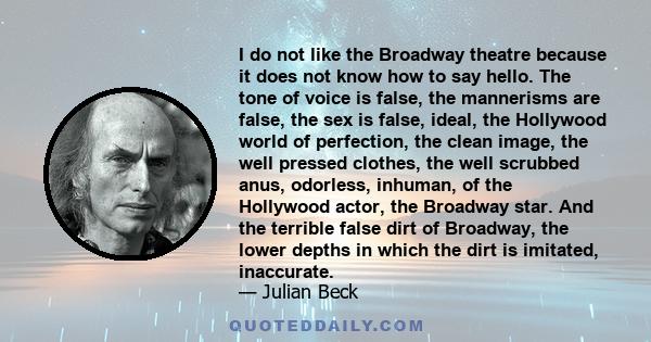 I do not like the Broadway theatre because it does not know how to say hello. The tone of voice is false, the mannerisms are false, the sex is false, ideal, the Hollywood world of perfection, the clean image, the well