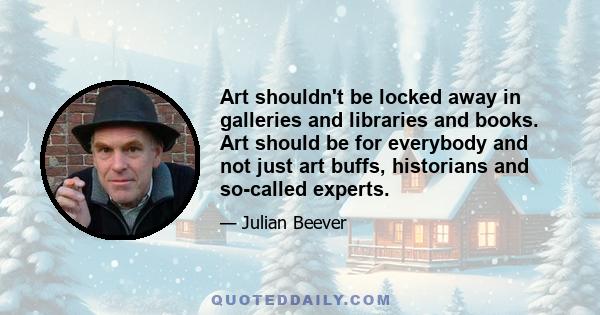 Art shouldn't be locked away in galleries and libraries and books. Art should be for everybody and not just art buffs, historians and so-called experts.