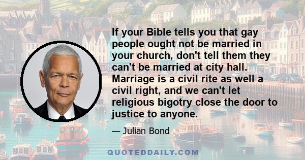 If your Bible tells you that gay people ought not be married in your church, don't tell them they can't be married at city hall. Marriage is a civil rite as well a civil right, and we can't let religious bigotry close