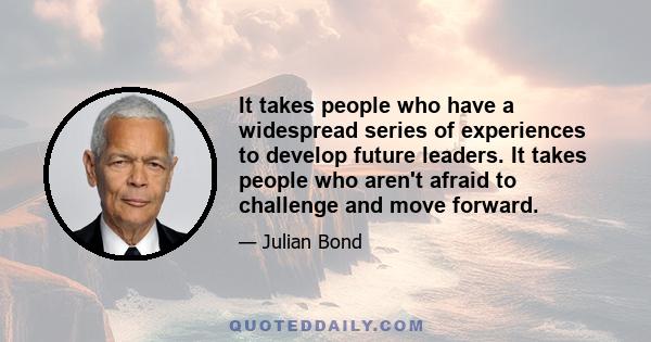 It takes people who have a widespread series of experiences to develop future leaders. It takes people who aren't afraid to challenge and move forward.