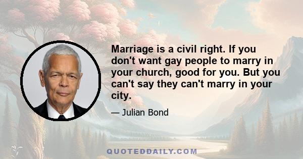 Marriage is a civil right. If you don't want gay people to marry in your church, good for you. But you can't say they can't marry in your city.