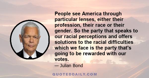 People see America through particular lenses, either their profession, their race or their gender. So the party that speaks to our racial perceptions and offers solutions to the racial difficulties which we face is the