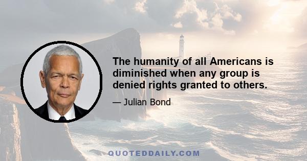 The humanity of all Americans is diminished when any group is denied rights granted to others.