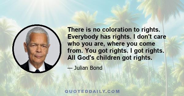 There is no coloration to rights. Everybody has rights. I don't care who you are, where you come from. You got rights. I got rights. All God's children got rights.