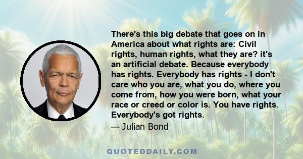 There's this big debate that goes on in America about what rights are: Civil rights, human rights, what they are? it's an artificial debate. Because everybody has rights. Everybody has rights - I don't care who you are, 