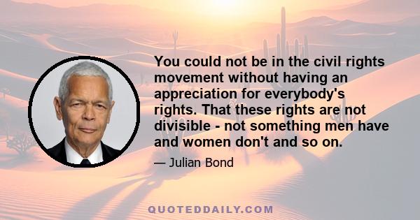 You could not be in the civil rights movement without having an appreciation for everybody's rights. That these rights are not divisible - not something men have and women don't and so on.