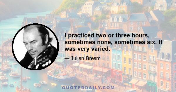 I practiced two or three hours, sometimes none, sometimes six. It was very varied.