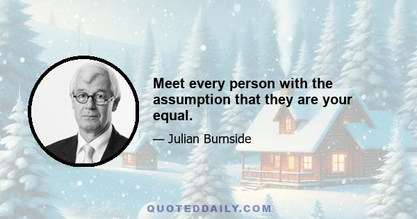 Meet every person with the assumption that they are your equal.