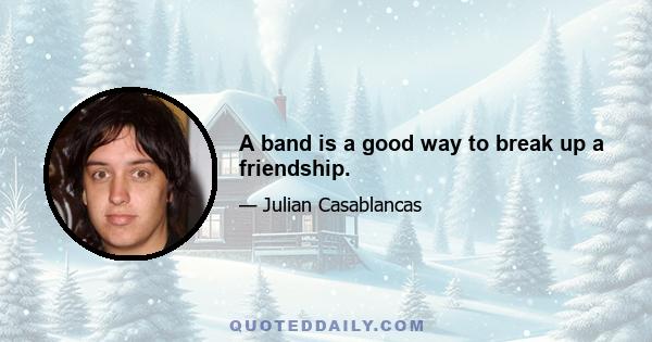 A band is a good way to break up a friendship.