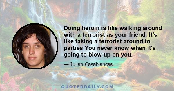 Doing heroin is like walking around with a terrorist as your friend. It's like taking a terrorist around to parties You never know when it's going to blow up on you.