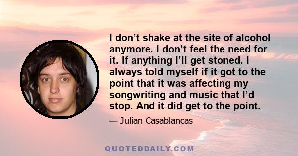 I don’t shake at the site of alcohol anymore. I don’t feel the need for it. If anything I’ll get stoned. I always told myself if it got to the point that it was affecting my songwriting and music that I’d stop. And it