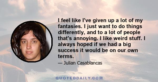 I feel like I've given up a lot of my fantasies. I just want to do things differently, and to a lot of people that's annoying. I like weird stuff. I always hoped if we had a big success it would be on our own terms.