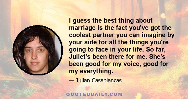 I guess the best thing about marriage is the fact you've got the coolest partner you can imagine by your side for all the things you're going to face in your life. So far, Juliet's been there for me. She's been good for 