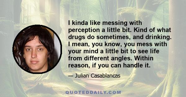 I kinda like messing with perception a little bit. Kind of what drugs do sometimes, and drinking. I mean, you know, you mess with your mind a little bit to see life from different angles. Within reason, if you can