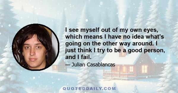 I see myself out of my own eyes, which means I have no idea what's going on the other way around. I just think I try to be a good person, and I fail.