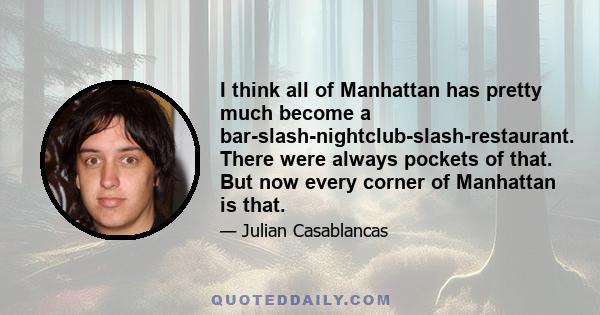 I think all of Manhattan has pretty much become a bar-slash-nightclub-slash-restaurant. There were always pockets of that. But now every corner of Manhattan is that.