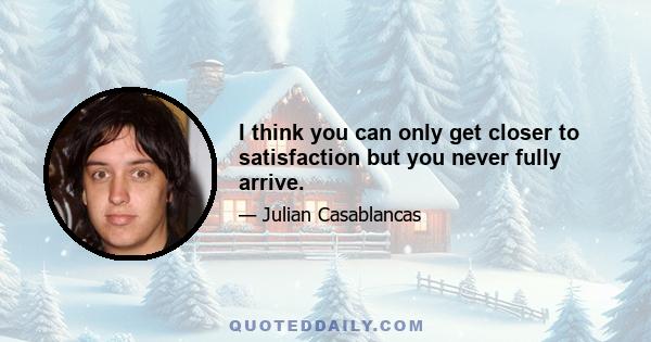 I think you can only get closer to satisfaction but you never fully arrive.