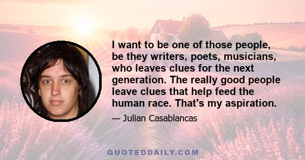 I want to be one of those people, be they writers, poets, musicians, who leaves clues for the next generation. The really good people leave clues that help feed the human race. That's my aspiration.