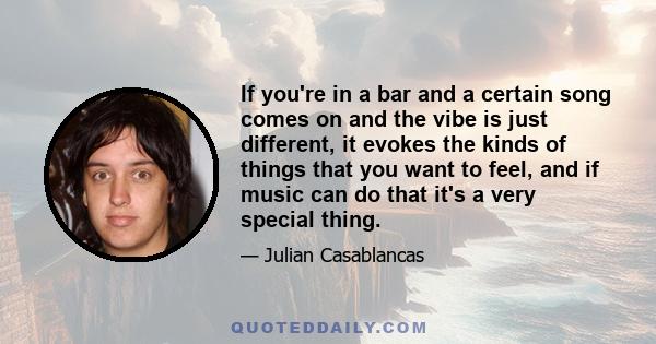 If you're in a bar and a certain song comes on and the vibe is just different, it evokes the kinds of things that you want to feel, and if music can do that it's a very special thing.