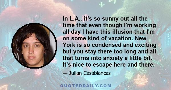 In L.A., it's so sunny out all the time that even though I'm working all day I have this illusion that I'm on some kind of vacation. New York is so condensed and exciting but you stay there too long and all that turns