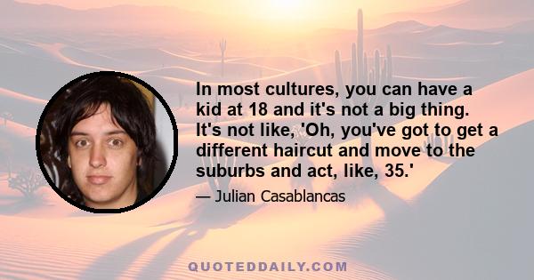 In most cultures, you can have a kid at 18 and it's not a big thing. It's not like, 'Oh, you've got to get a different haircut and move to the suburbs and act, like, 35.'