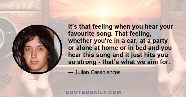 It's that feeling when you hear your favourite song. That feeling, whether you're in a car, at a party or alone at home or in bed and you hear this song and it just hits you so strong - that’s what we aim for.