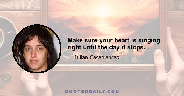 Make sure your heart is singing right until the day it stops.