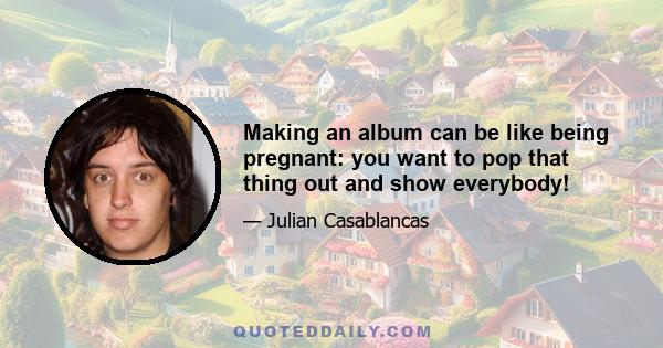 Making an album can be like being pregnant: you want to pop that thing out and show everybody!