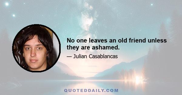 No one leaves an old friend unless they are ashamed.